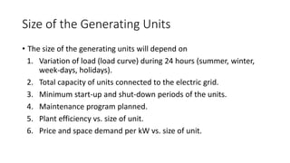 Size of the Generating Units
• The size of the generating units will depend on
1. Variation of load (load curve) during 24 hours (summer, winter,
week-days, holidays).
2. Total capacity of units connected to the electric grid.
3. Minimum start-up and shut-down periods of the units.
4. Maintenance program planned.
5. Plant efficiency vs. size of unit.
6. Price and space demand per kW vs. size of unit.
 