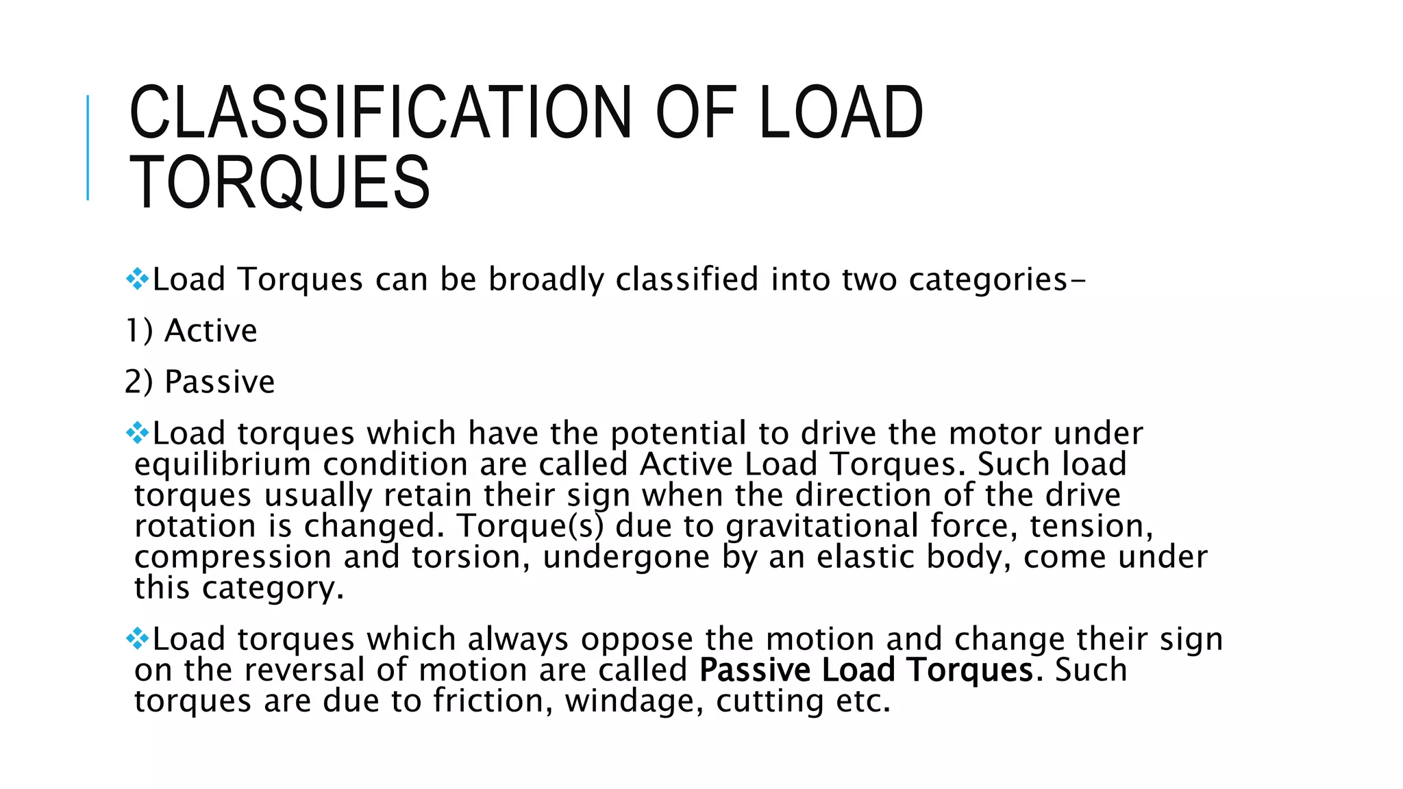 CLASSIFICATION OF LOAD
TORQUES
Load Torques can be broadly classified into two categories-
1) Active
2) Passive
Load torques which have the potential to drive the motor under
equilibrium condition are called Active Load Torques. Such load
torques usually retain their sign when the direction of the drive
rotation is changed. Torque(s) due to gravitational force, tension,
compression and torsion, undergone by an elastic body, come under
this category.
Load torques which always oppose the motion and change their sign
on the reversal of motion are called Passive Load Torques. Such
torques are due to friction, windage, cutting etc.
 
