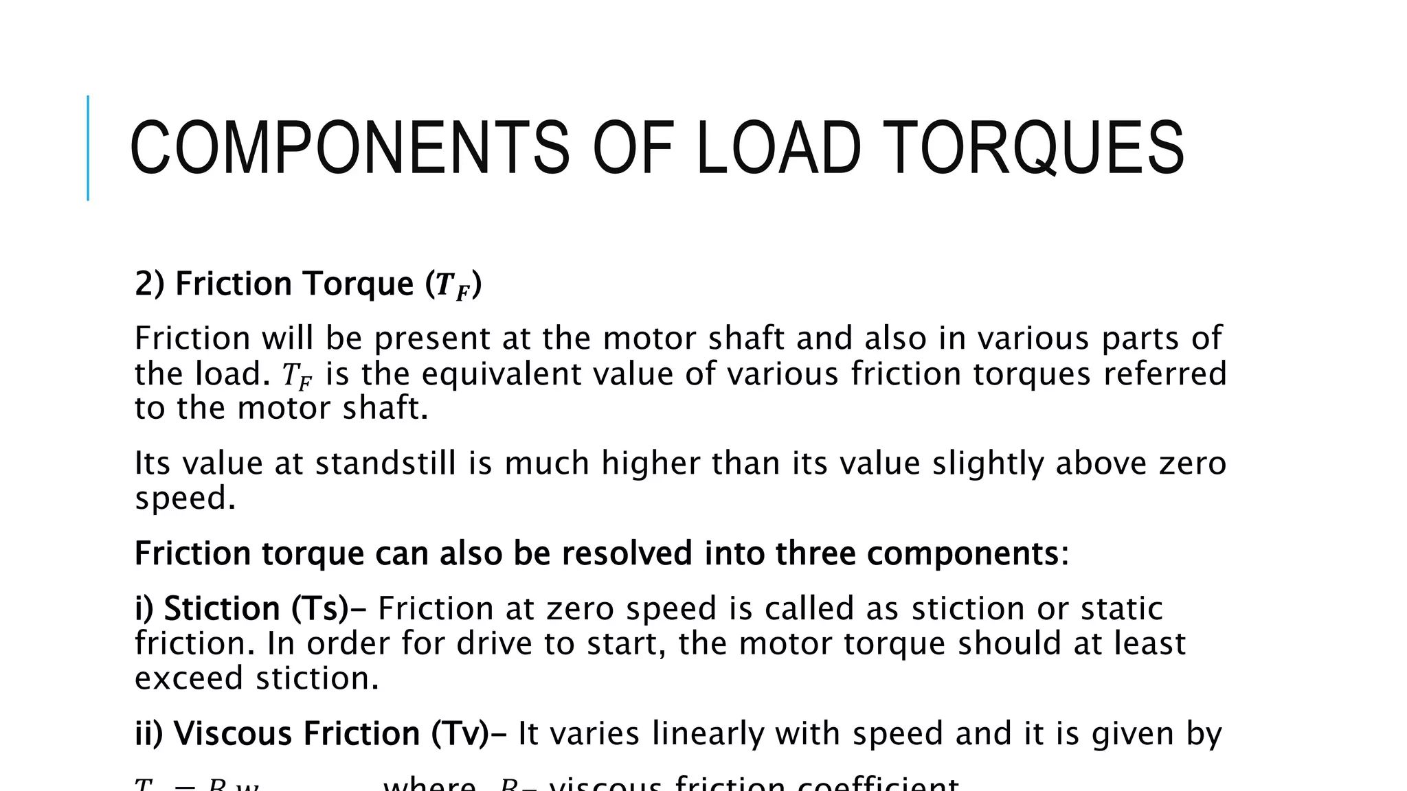 COMPONENTS OF LOAD TORQUES
2) Friction Torque (𝑻𝑭)
Friction will be present at the motor shaft and also in various parts of
the load. 𝑇𝐹 is the equivalent value of various friction torques referred
to the motor shaft.
Its value at standstill is much higher than its value slightly above zero
speed.
Friction torque can also be resolved into three components:
i) Stiction (Ts)- Friction at zero speed is called as stiction or static
friction. In order for drive to start, the motor torque should at least
exceed stiction.
ii) Viscous Friction (Tv)- It varies linearly with speed and it is given by
 
