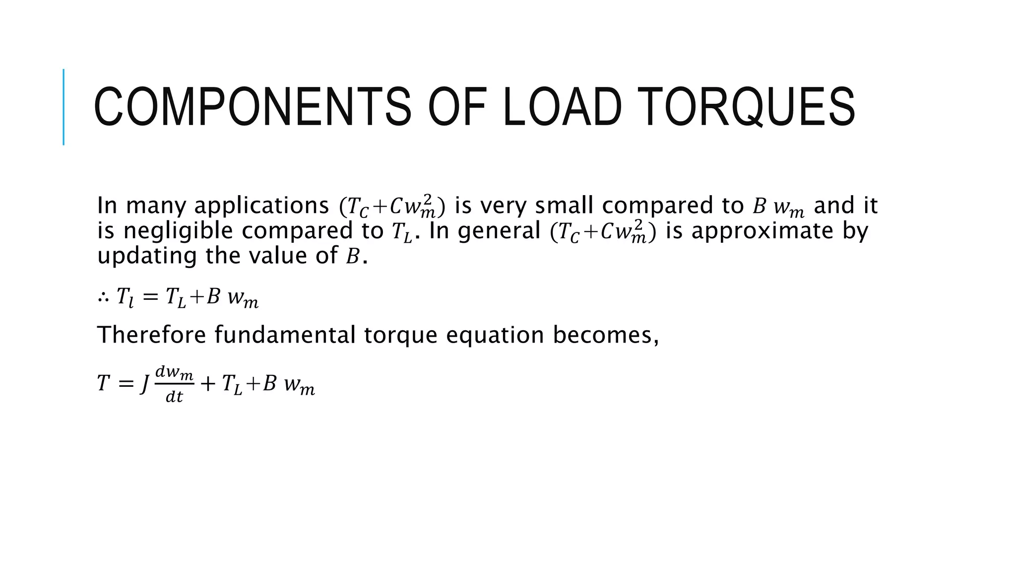 COMPONENTS OF LOAD TORQUES
In many applications (𝑇𝐶+𝐶𝑤𝑚
2
) is very small compared to 𝐵 𝑤𝑚 and it
is negligible compared to 𝑇𝐿. In general (𝑇𝐶+𝐶𝑤𝑚
2
) is approximate by
updating the value of 𝐵.
∴ 𝑇𝑙 = 𝑇𝐿+𝐵 𝑤𝑚
Therefore fundamental torque equation becomes,
𝑇 = 𝐽
𝑑𝑤𝑚
𝑑𝑡
+ 𝑇𝐿+𝐵 𝑤𝑚
 