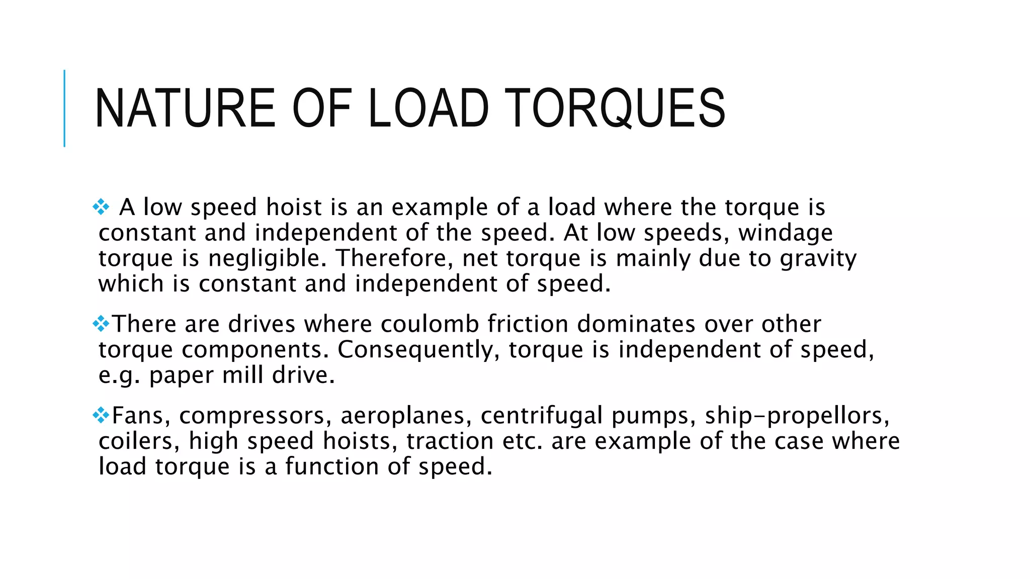NATURE OF LOAD TORQUES
 A low speed hoist is an example of a load where the torque is
constant and independent of the speed. At low speeds, windage
torque is negligible. Therefore, net torque is mainly due to gravity
which is constant and independent of speed.
There are drives where coulomb friction dominates over other
torque components. Consequently, torque is independent of speed,
e.g. paper mill drive.
Fans, compressors, aeroplanes, centrifugal pumps, ship-propellors,
coilers, high speed hoists, traction etc. are example of the case where
load torque is a function of speed.
 