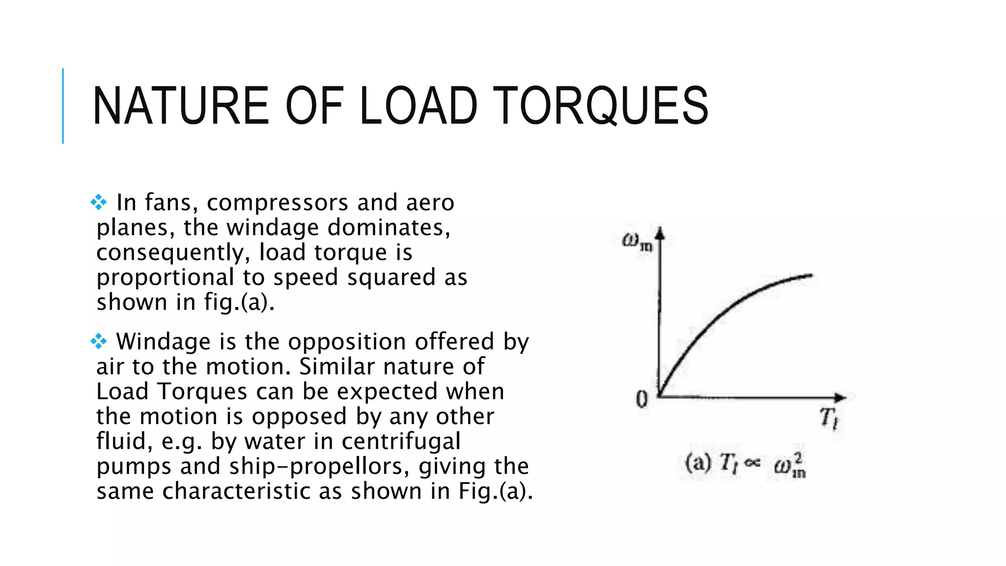 NATURE OF LOAD TORQUES
 In fans, compressors and aero
planes, the windage dominates,
consequently, load torque is
proportional to speed squared as
shown in fig.(a).
 Windage is the opposition offered by
air to the motion. Similar nature of
Load Torques can be expected when
the motion is opposed by any other
fluid, e.g. by water in centrifugal
pumps and ship-propellors, giving the
same characteristic as shown in Fig.(a).
 