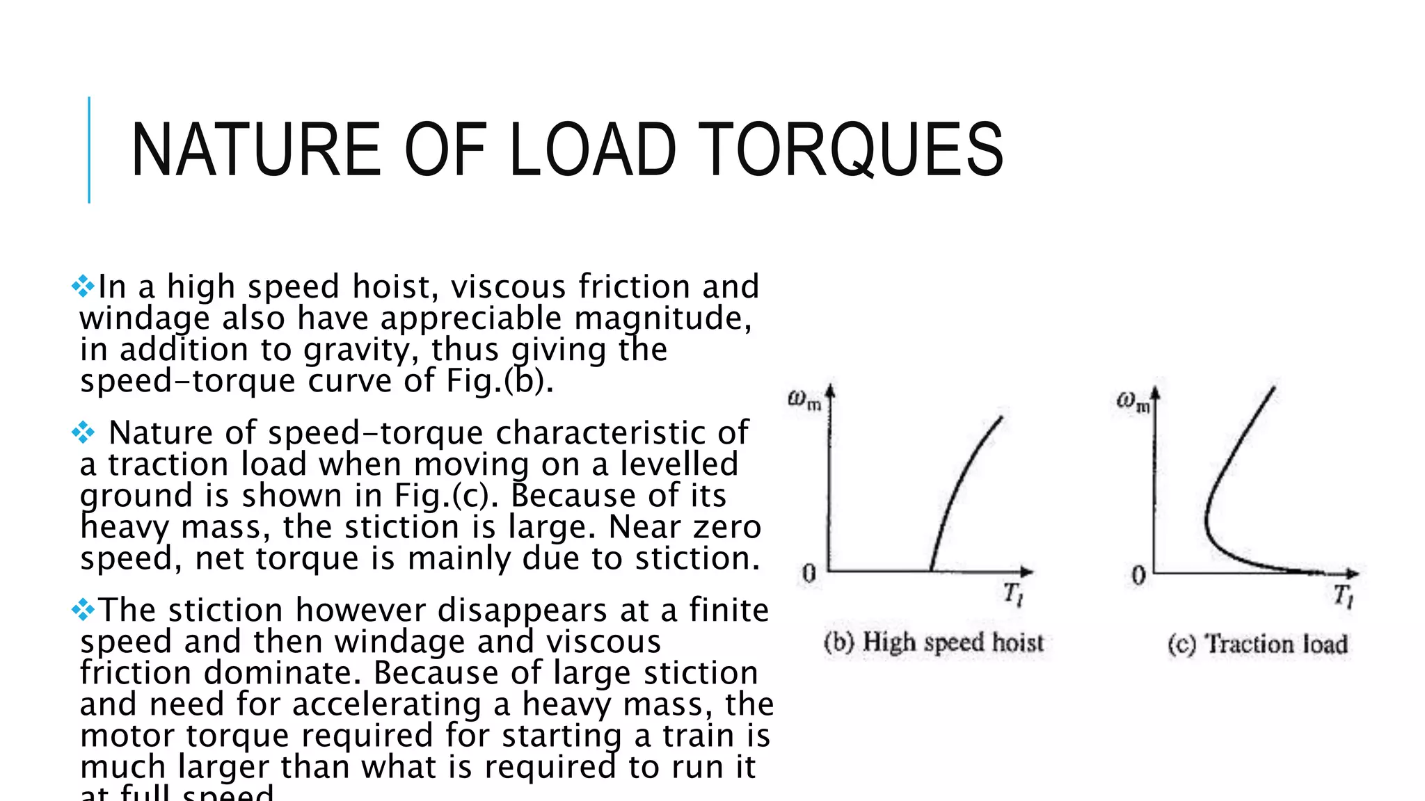 NATURE OF LOAD TORQUES
In a high speed hoist, viscous friction and
windage also have appreciable magnitude,
in addition to gravity, thus giving the
speed-torque curve of Fig.(b).
 Nature of speed-torque characteristic of
a traction load when moving on a levelled
ground is shown in Fig.(c). Because of its
heavy mass, the stiction is large. Near zero
speed, net torque is mainly due to stiction.
The stiction however disappears at a finite
speed and then windage and viscous
friction dominate. Because of large stiction
and need for accelerating a heavy mass, the
motor torque required for starting a train is
much larger than what is required to run it
 