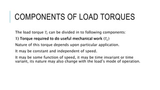 COMPONENTS OF LOAD TORQUES
The load torque 𝑇𝑙 can be divided in to following components:
1) Torque required to do useful mechanical work (𝑇𝐿)
Nature of this torque depends upon particular application.
It may be constant and independent of speed.
It may be some function of speed, it may be time invariant or time
variant, its nature may also change with the load’s mode of operation.
 