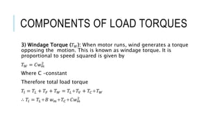 COMPONENTS OF LOAD TORQUES
3) Windage Torque (𝑇𝑊): When motor runs, wind generates a torque
opposing the motion. This is known as windage torque. It is
proportional to speed squared is given by
𝑇𝑊 = 𝐶𝑤𝑚
2
Where C –constant
Therefore total load torque
𝑇𝑙 = 𝑇𝐿 + 𝑇𝐹 + 𝑇𝑊 = 𝑇𝐿+𝑇𝑉 + 𝑇𝐶+𝑇𝑊
∴ 𝑇𝑙 = 𝑇𝐿+𝐵 𝑤𝑚+𝑇𝐶+𝐶𝑤𝑚
2
 