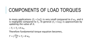 COMPONENTS OF LOAD TORQUES
In many applications (𝑇𝐶+𝐶𝑤𝑚
2
) is very small compared to 𝐵 𝑤𝑚 and it
is negligible compared to 𝑇𝐿. In general (𝑇𝐶+𝐶𝑤𝑚
2
) is approximate by
updating the value of 𝐵.
∴ 𝑇𝑙 = 𝑇𝐿+𝐵 𝑤𝑚
Therefore fundamental torque equation becomes,
𝑇 = 𝐽
𝑑𝑤𝑚
𝑑𝑡
+ 𝑇𝐿+𝐵 𝑤𝑚
 