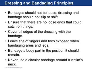 Dressing and Bandaging Principles
• Bandages should not be loose; dressing and
bandage should not slip or shift.
• Ensure that there are no loose ends that could
catch on things.
• Cover all edges of the dressing with the
bandage.
• Leave tips of fingers and toes exposed when
bandaging arms and legs.
• Bandage a body part in the position it should
remain.
• Never use a circular bandage around a victim’s
neck.
© 2012 Pearson Education, Inc.
 