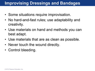 Improvising Dressings and Bandages
• Some situations require improvisation.
• No hard-and-fast rules; use adaptability and
creativity.
• Use materials on hand and methods you can
best adapt.
• Use materials that are as clean as possible.
• Never touch the wound directly.
• Control bleeding.
© 2012 Pearson Education, Inc.
 