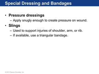 Special Dressing and Bandages
• Pressure dressings
– Apply snugly enough to create pressure on wound.
• Slings
– Used to support injuries of shoulder, arm, or rib.
– If available, use a triangular bandage.
© 2012 Pearson Education, Inc.
 