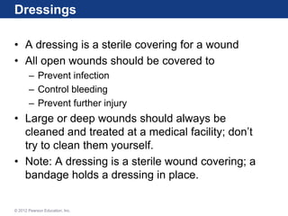 Dressings
• A dressing is a sterile covering for a wound
• All open wounds should be covered to
– Prevent infection
– Control bleeding
– Prevent further injury
• Large or deep wounds should always be
cleaned and treated at a medical facility; don’t
try to clean them yourself.
• Note: A dressing is a sterile wound covering; a
bandage holds a dressing in place.
© 2012 Pearson Education, Inc.
 