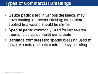 Types of Commercial Dressings
• Gauze pads: used in various dressings, may
have coating to prevent sticking; the portion
applied to a wound should be sterile
• Special pads: commonly used for larger-area
trauma; also called multitrauma pads
• Bandage compresses: special dressing used to
cover wounds and help control heavy bleeding
© 2012 Pearson Education, Inc.
 