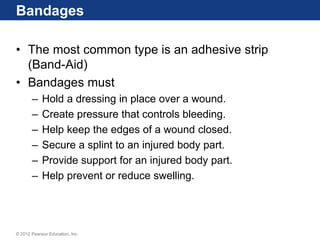 Bandages
• The most common type is an adhesive strip
(Band-Aid)
• Bandages must
– Hold a dressing in place over a wound.
– Create pressure that controls bleeding.
– Help keep the edges of a wound closed.
– Secure a splint to an injured body part.
– Provide support for an injured body part.
– Help prevent or reduce swelling.
© 2012 Pearson Education, Inc.
 