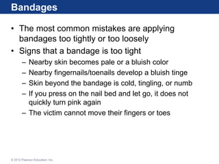 Bandages
• The most common mistakes are applying
bandages too tightly or too loosely
• Signs that a bandage is too tight
– Nearby skin becomes pale or a bluish color
– Nearby fingernails/toenails develop a bluish tinge
– Skin beyond the bandage is cold, tingling, or numb
– If you press on the nail bed and let go, it does not
quickly turn pink again
– The victim cannot move their fingers or toes
© 2012 Pearson Education, Inc.
 
