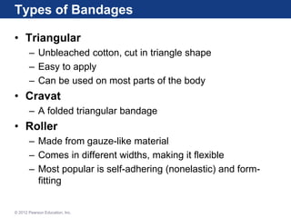 Types of Bandages
• Triangular
– Unbleached cotton, cut in triangle shape
– Easy to apply
– Can be used on most parts of the body
• Cravat
– A folded triangular bandage
• Roller
– Made from gauze-like material
– Comes in different widths, making it flexible
– Most popular is self-adhering (nonelastic) and form-
fitting
© 2012 Pearson Education, Inc.
 