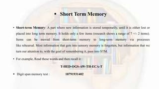  Short Term Memory
• Short-term Memory: A part where new information is stored temporarily, until it is either lost or
placed into long term memory. It holds only a few items (research shows a range of 7 +/- 2 items).
Items can be moved from short-term memory to long-term memory via processes
like rehearsal. Most information that gets into sensory memory is forgotten, but information that we
turn our attention to, with the goal of remembering it, pass into STM.
• For example, Read these words and then recall it :
T-HED-OGS-AW-TH-ECA-T
 Digit span memory test : 18791931402
 
