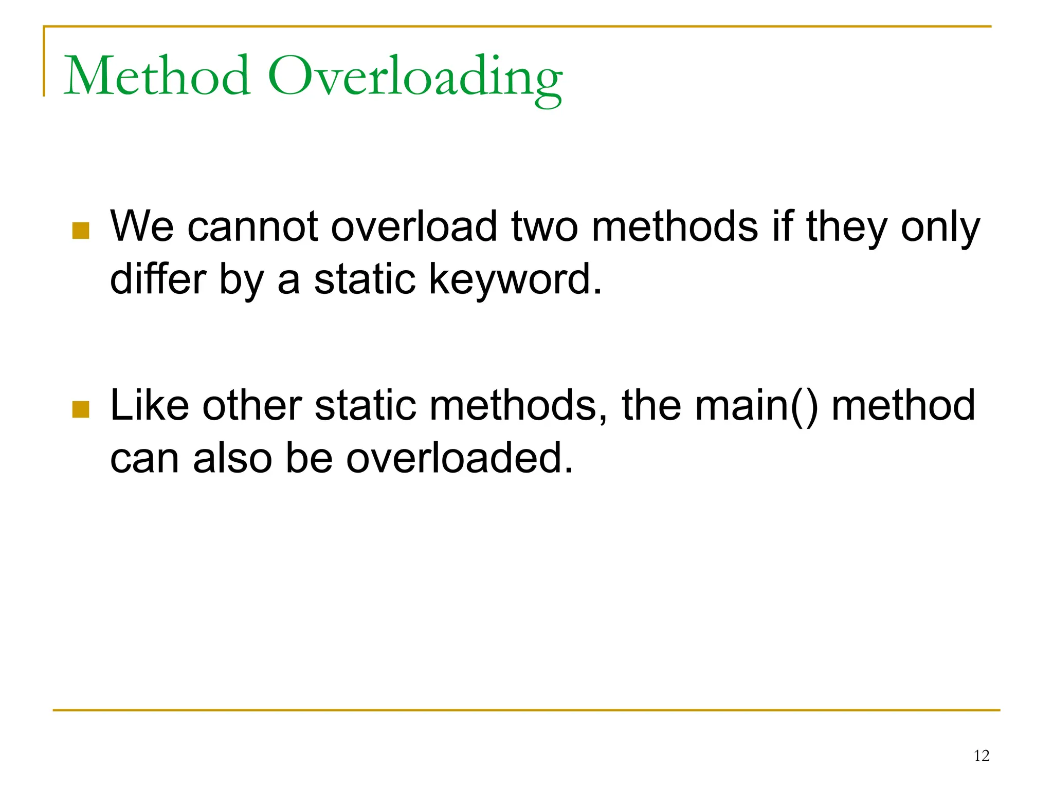 Method Overloading
 We cannot overload two methods if they only
differ by a static keyword.
 Like other static methods, the main() method
can also be overloaded.
12
 
