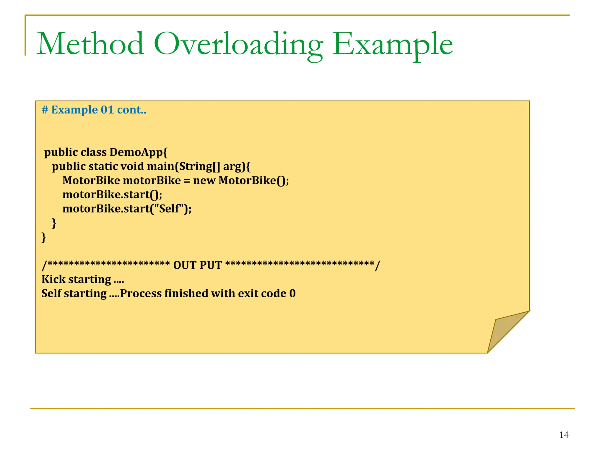 Method Overloading Example
14
# Example 01 cont..
public class DemoApp{
public static void main(String[] arg){
MotorBike motorBike = new MotorBike();
motorBike.start();
motorBike.start("Self");
}
}
/*********************** OUT PUT ****************************/
Kick starting ....
Self starting ....Process finished with exit code 0
 