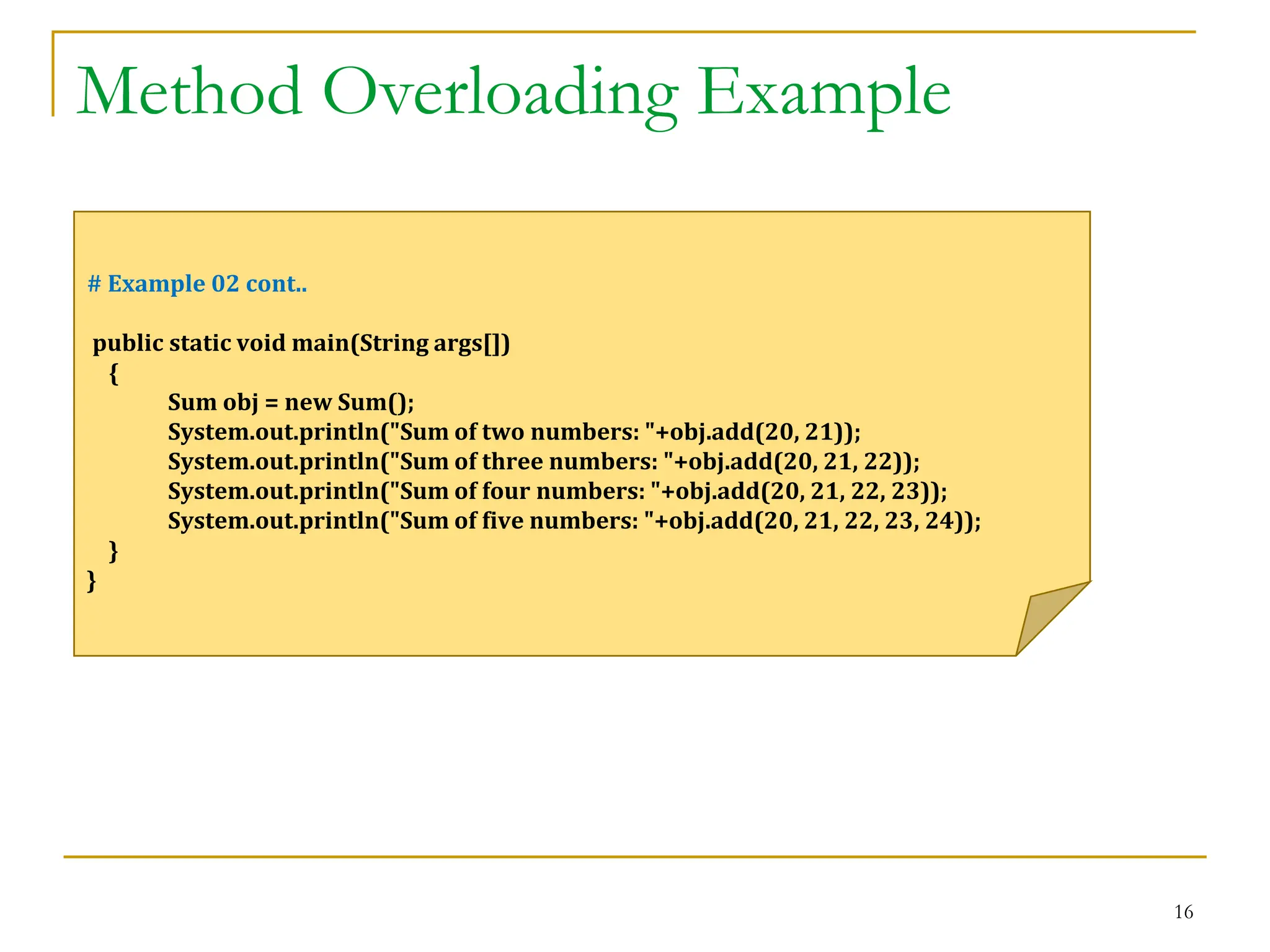 Method Overloading Example
16
# Example 02 cont..
public static void main(String args[])
{
Sum obj = new Sum();
System.out.println("Sum of two numbers: "+obj.add(20, 21));
System.out.println("Sum of three numbers: "+obj.add(20, 21, 22));
System.out.println("Sum of four numbers: "+obj.add(20, 21, 22, 23));
System.out.println("Sum of five numbers: "+obj.add(20, 21, 22, 23, 24));
}
}
 