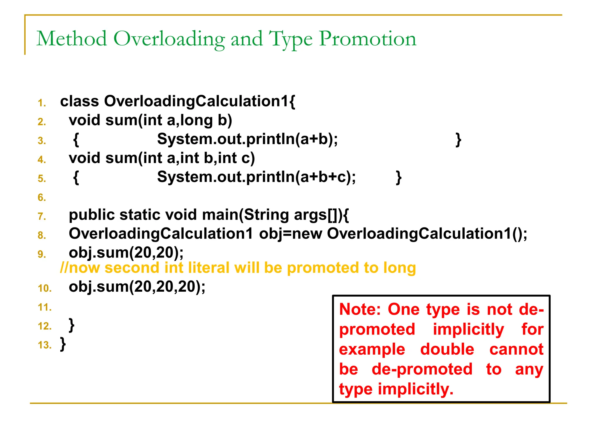 Method Overloading and Type Promotion
1. class OverloadingCalculation1{
2. void sum(int a,long b)
3. { System.out.println(a+b); }
4. void sum(int a,int b,int c)
5. { System.out.println(a+b+c); }
6.
7. public static void main(String args[]){
8. OverloadingCalculation1 obj=new OverloadingCalculation1();
9. obj.sum(20,20);
//now second int literal will be promoted to long
10. obj.sum(20,20,20);
11.
12. }
13. }
Note: One type is not de-
promoted implicitly for
example double cannot
be de-promoted to any
type implicitly.
 