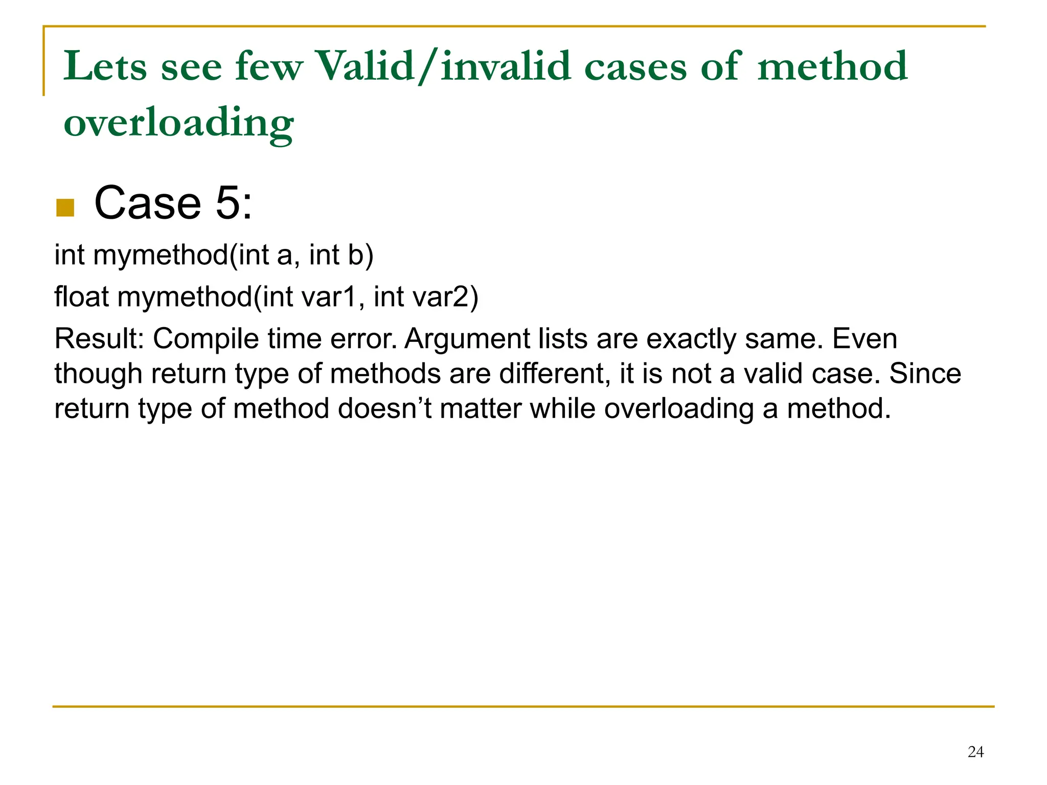  Case 5:
int mymethod(int a, int b)
float mymethod(int var1, int var2)
Result: Compile time error. Argument lists are exactly same. Even
though return type of methods are different, it is not a valid case. Since
return type of method doesn’t matter while overloading a method.
24
Lets see few Valid/invalid cases of method
overloading
 