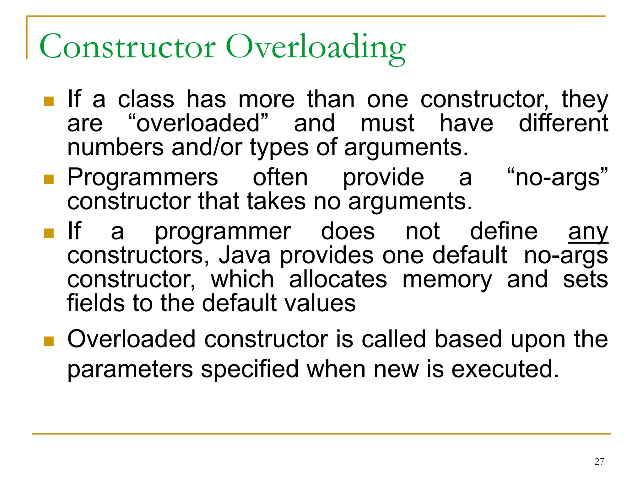 Constructor Overloading
 If a class has more than one constructor, they
are “overloaded” and must have different
numbers and/or types of arguments.
 Programmers often provide a “no-args”
constructor that takes no arguments.
 If a programmer does not define any
constructors, Java provides one default no-args
constructor, which allocates memory and sets
fields to the default values
 Overloaded constructor is called based upon the
parameters specified when new is executed.
27
 