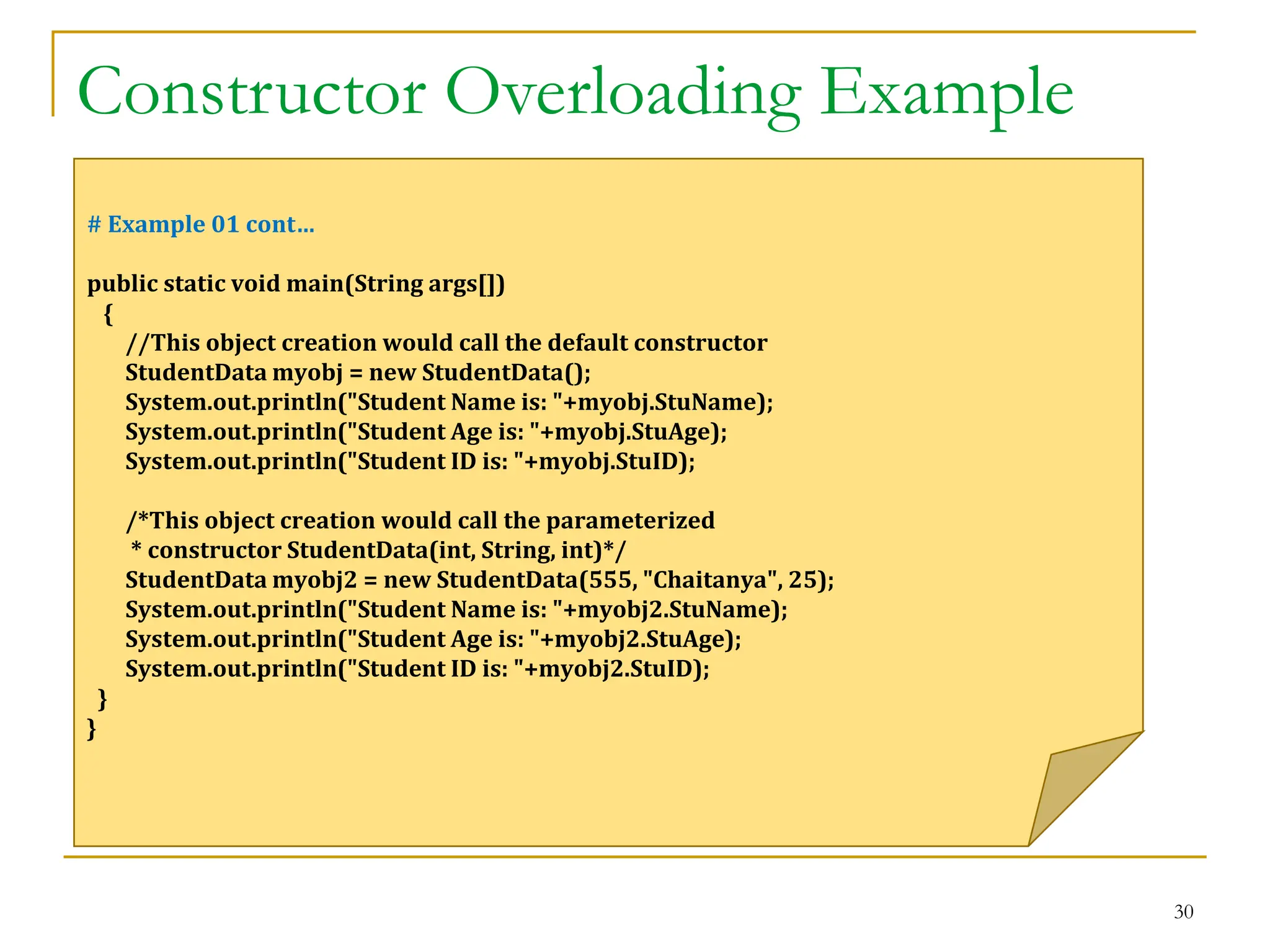 Constructor Overloading Example
30
# Example 01 cont…
public static void main(String args[])
{
//This object creation would call the default constructor
StudentData myobj = new StudentData();
System.out.println("Student Name is: "+myobj.StuName);
System.out.println("Student Age is: "+myobj.StuAge);
System.out.println("Student ID is: "+myobj.StuID);
/*This object creation would call the parameterized
* constructor StudentData(int, String, int)*/
StudentData myobj2 = new StudentData(555, "Chaitanya", 25);
System.out.println("Student Name is: "+myobj2.StuName);
System.out.println("Student Age is: "+myobj2.StuAge);
System.out.println("Student ID is: "+myobj2.StuID);
}
}
 