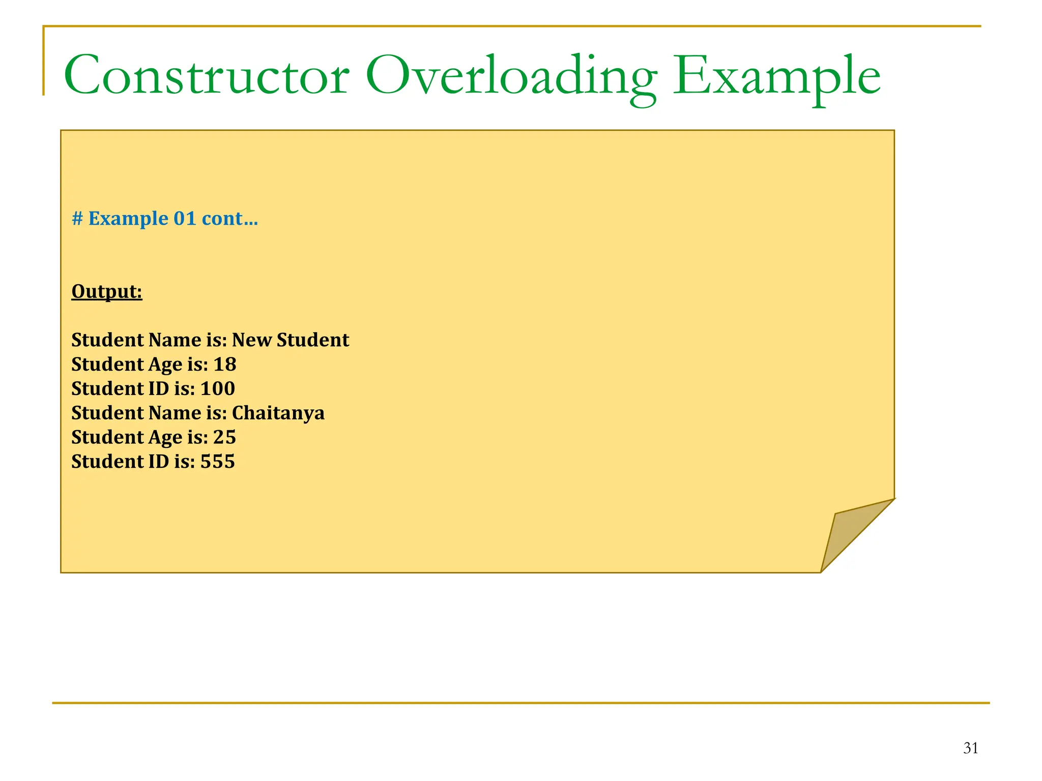 Constructor Overloading Example
31
# Example 01 cont…
Output:
Student Name is: New Student
Student Age is: 18
Student ID is: 100
Student Name is: Chaitanya
Student Age is: 25
Student ID is: 555
 