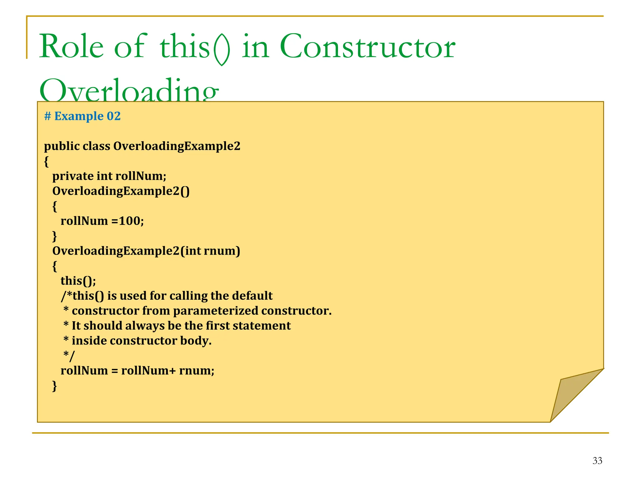 Role of this() in Constructor
Overloading
33
# Example 02
public class OverloadingExample2
{
private int rollNum;
OverloadingExample2()
{
rollNum =100;
}
OverloadingExample2(int rnum)
{
this();
/*this() is used for calling the default
* constructor from parameterized constructor.
* It should always be the first statement
* inside constructor body.
*/
rollNum = rollNum+ rnum;
}
 