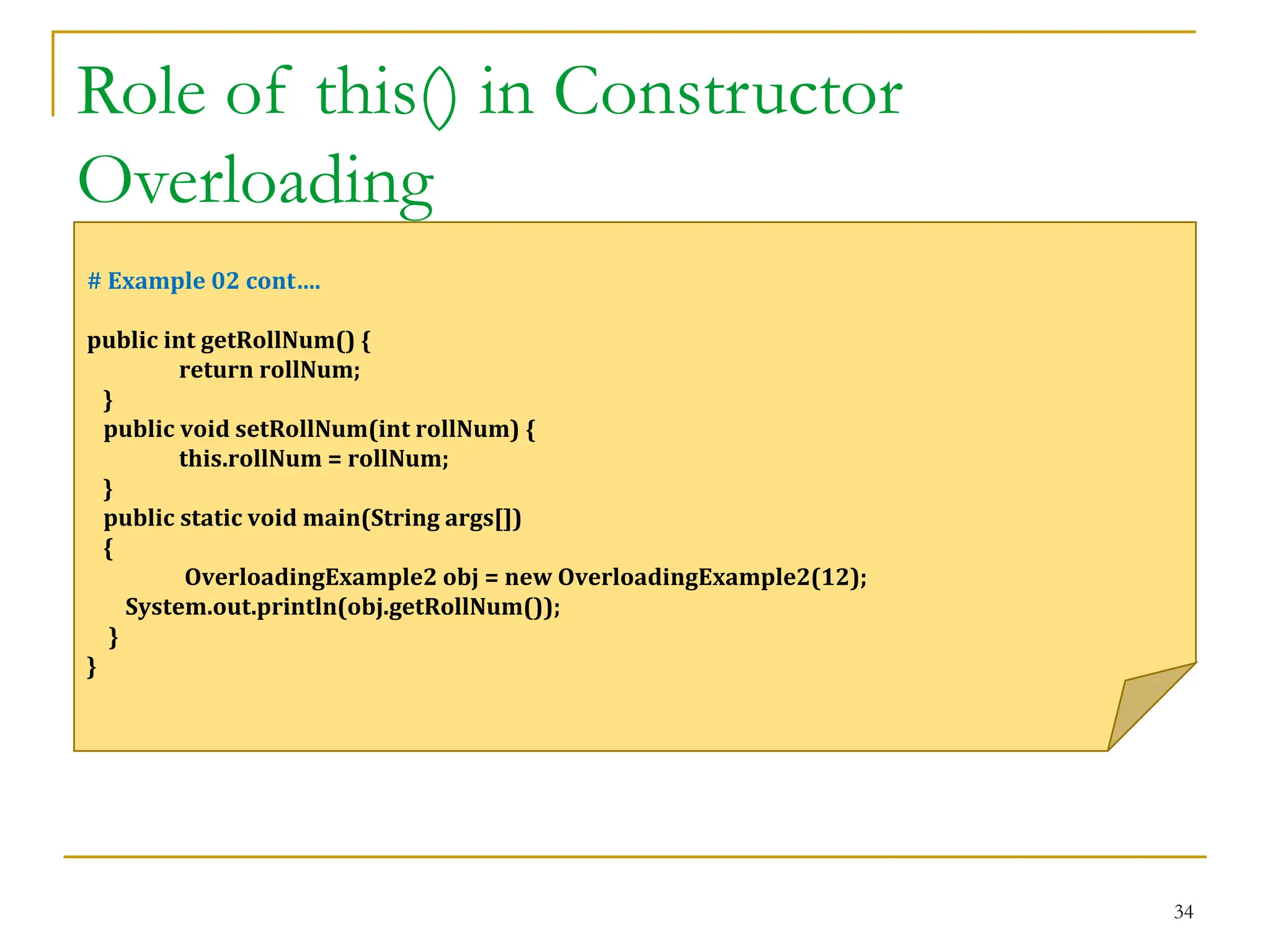 Role of this() in Constructor
Overloading
34
# Example 02 cont….
public int getRollNum() {
return rollNum;
}
public void setRollNum(int rollNum) {
this.rollNum = rollNum;
}
public static void main(String args[])
{
OverloadingExample2 obj = new OverloadingExample2(12);
System.out.println(obj.getRollNum());
}
}
 