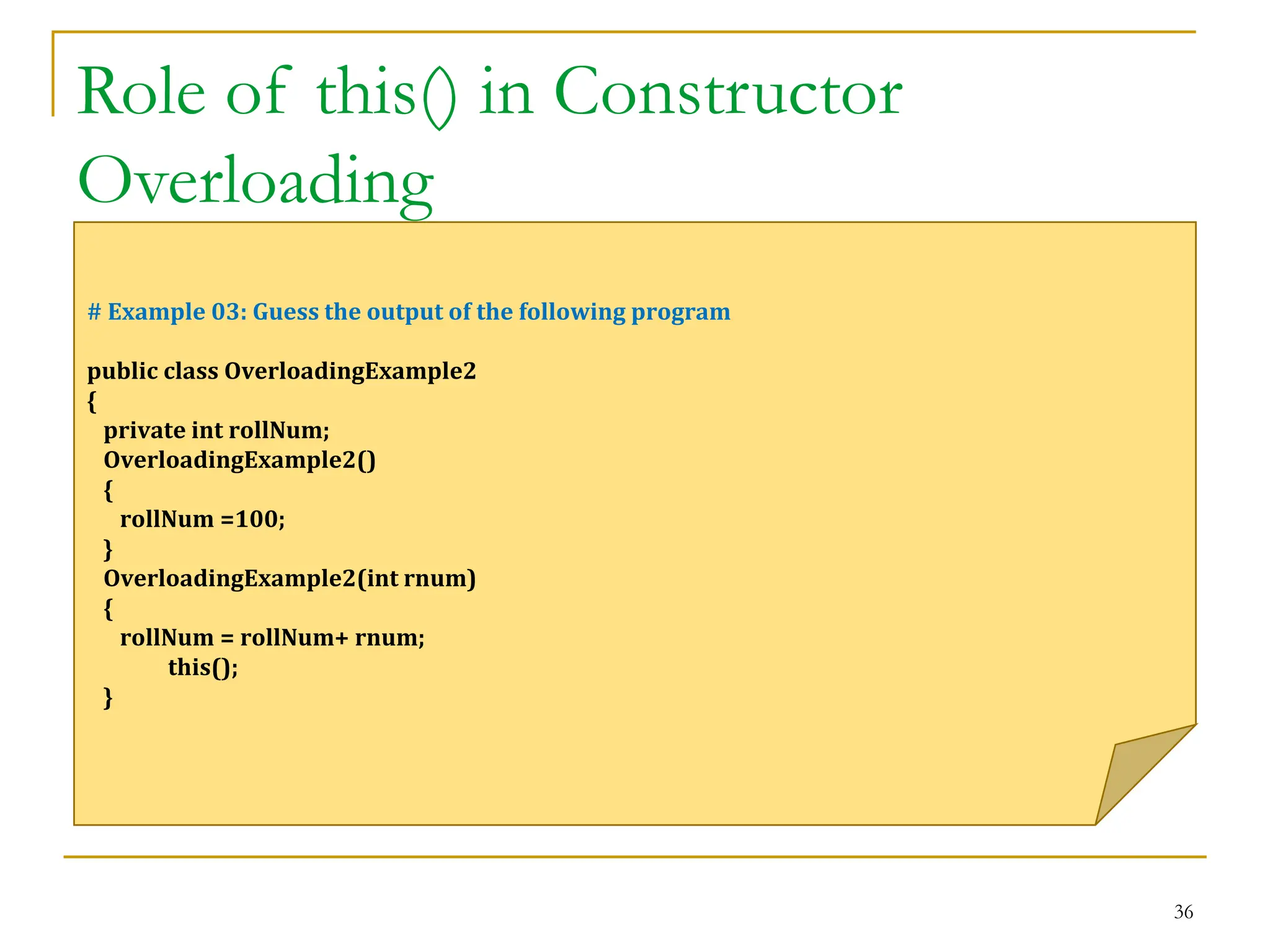 Role of this() in Constructor
Overloading
36
# Example 03: Guess the output of the following program
public class OverloadingExample2
{
private int rollNum;
OverloadingExample2()
{
rollNum =100;
}
OverloadingExample2(int rnum)
{
rollNum = rollNum+ rnum;
this();
}
 