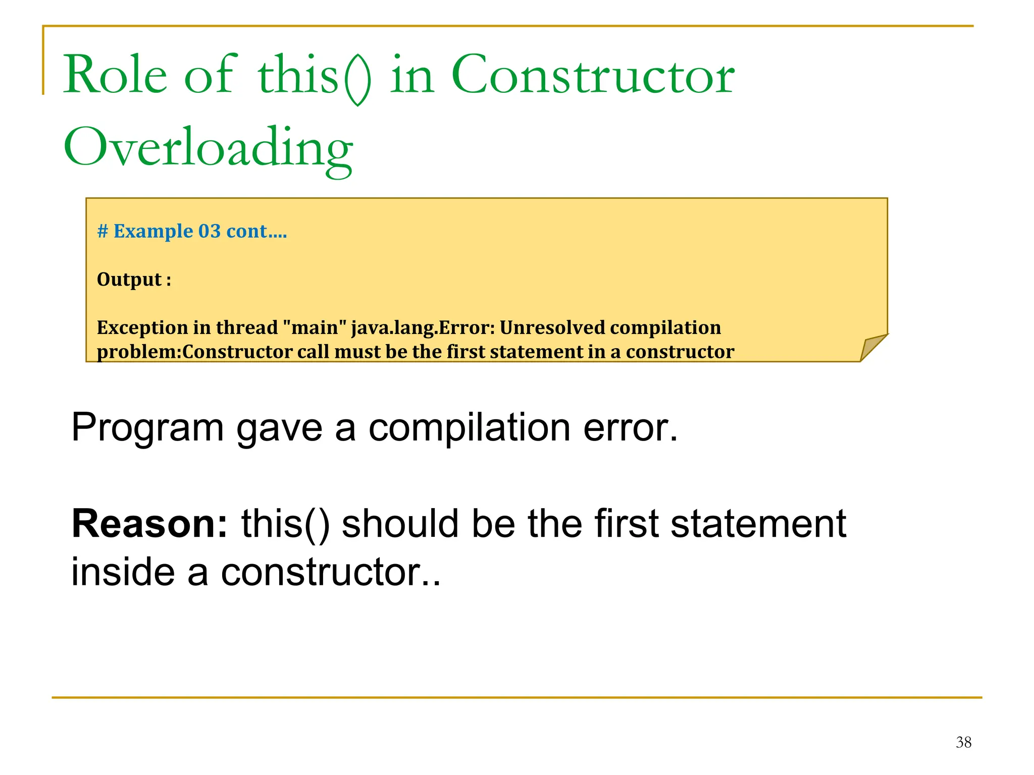 Role of this() in Constructor
Overloading
38
# Example 03 cont….
Output :
Exception in thread "main" java.lang.Error: Unresolved compilation
problem:Constructor call must be the first statement in a constructor
Program gave a compilation error.
Reason: this() should be the first statement
inside a constructor..
 