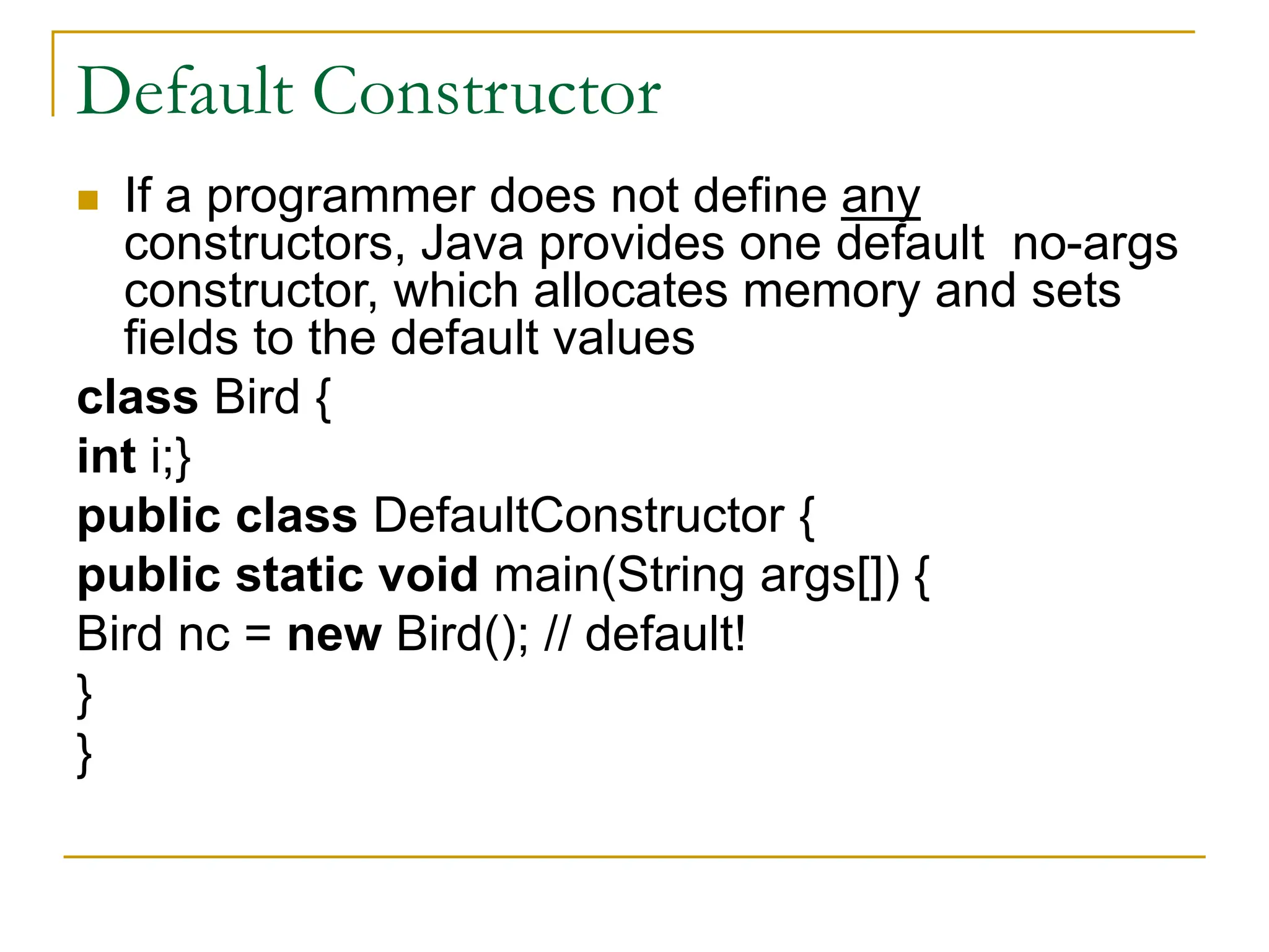 Default Constructor
 If a programmer does not define any
constructors, Java provides one default no-args
constructor, which allocates memory and sets
fields to the default values
class Bird {
int i;}
public class DefaultConstructor {
public static void main(String args[]) {
Bird nc = new Bird(); // default!
}
}
 