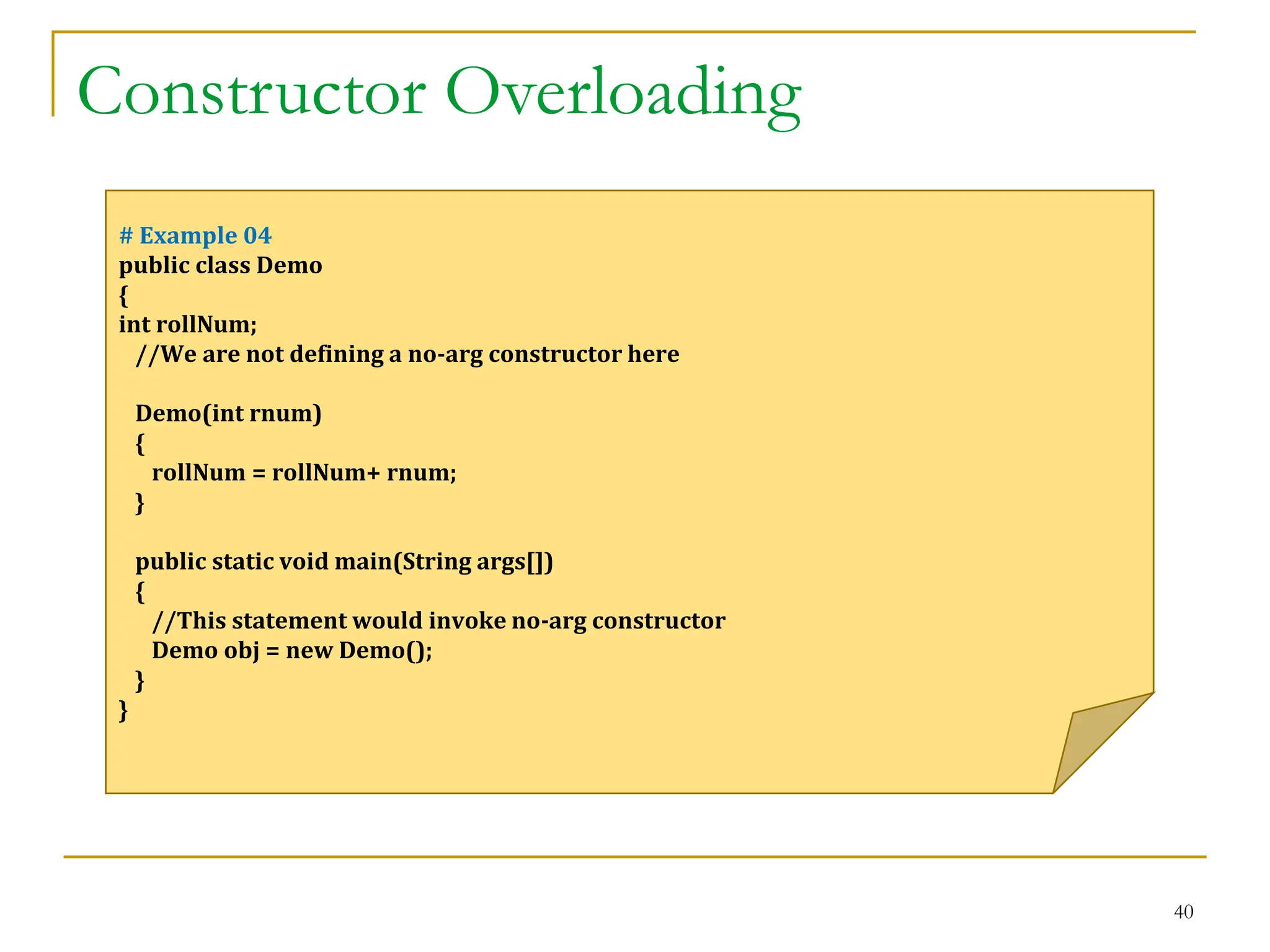 Constructor Overloading
40
# Example 04
public class Demo
{
int rollNum;
//We are not defining a no-arg constructor here
Demo(int rnum)
{
rollNum = rollNum+ rnum;
}
public static void main(String args[])
{
//This statement would invoke no-arg constructor
Demo obj = new Demo();
}
}
 
