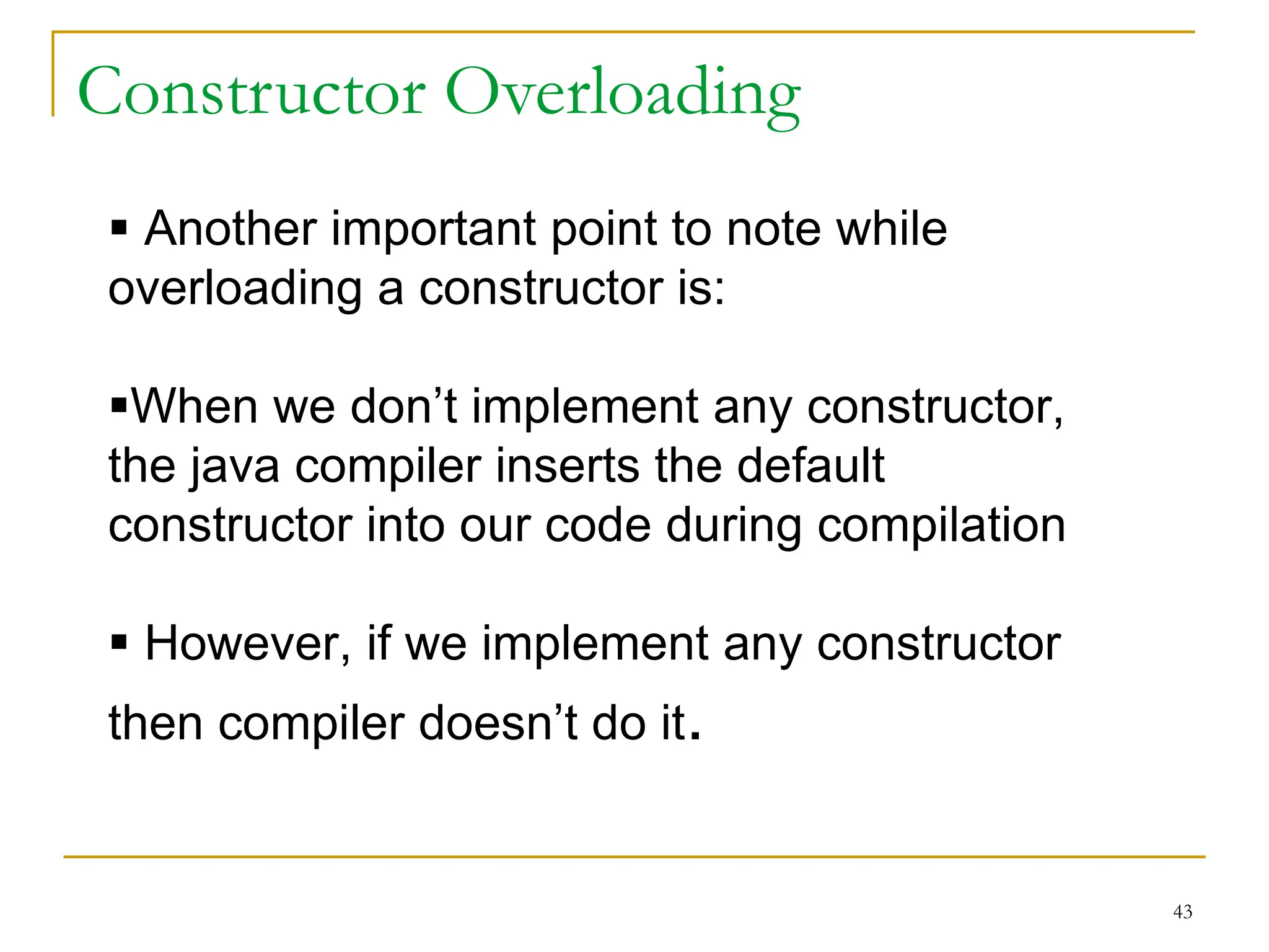 Constructor Overloading
43
 Another important point to note while
overloading a constructor is:
When we don’t implement any constructor,
the java compiler inserts the default
constructor into our code during compilation
 However, if we implement any constructor
then compiler doesn’t do it.
 
