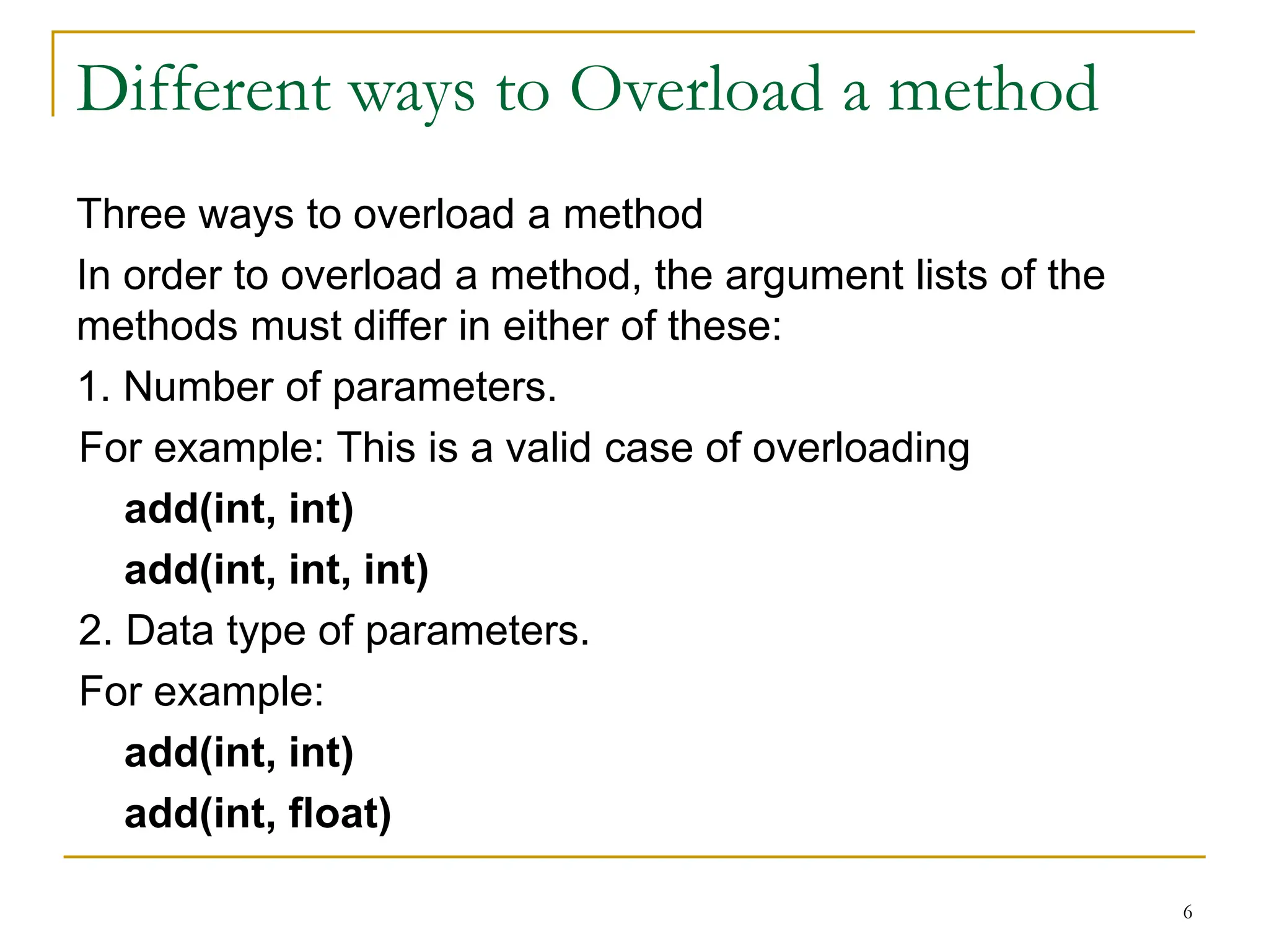 Different ways to Overload a method
Three ways to overload a method
In order to overload a method, the argument lists of the
methods must differ in either of these:
1. Number of parameters.
For example: This is a valid case of overloading
add(int, int)
add(int, int, int)
2. Data type of parameters.
For example:
add(int, int)
add(int, float)
6
 