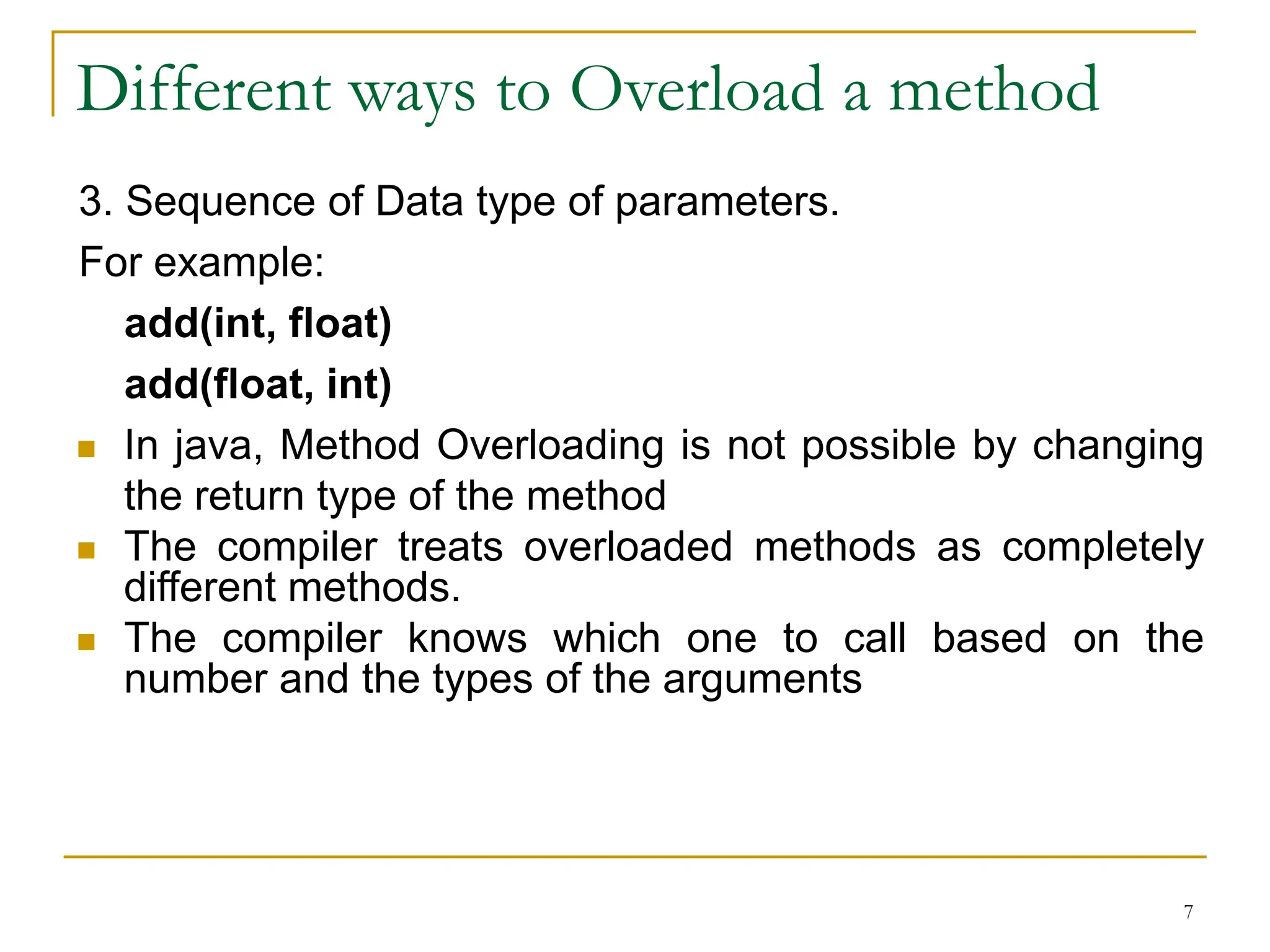 Different ways to Overload a method
3. Sequence of Data type of parameters.
For example:
add(int, float)
add(float, int)
 In java, Method Overloading is not possible by changing
the return type of the method
 The compiler treats overloaded methods as completely
different methods.
 The compiler knows which one to call based on the
number and the types of the arguments
7
 