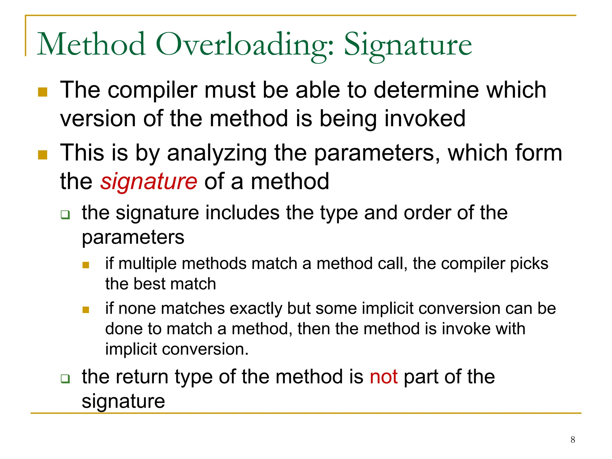 8
Method Overloading: Signature
 The compiler must be able to determine which
version of the method is being invoked
 This is by analyzing the parameters, which form
the signature of a method
 the signature includes the type and order of the
parameters
 if multiple methods match a method call, the compiler picks
the best match
 if none matches exactly but some implicit conversion can be
done to match a method, then the method is invoke with
implicit conversion.
 the return type of the method is not part of the
signature
 