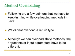 Method Overloading
 Following are a few pointers that we have to
keep in mind while overloading methods in
Java.
 We cannot overload a return type.
 Although we can overload static methods, the
arguments or input parameters have to be
different.
11
 