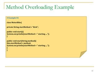 Method Overloading Example
13
# Example 01
class MotorBike{
private String startMethod = "Kick";
public void start(){
System.out.println(startMethod + " starting ....");
}
public void start(String method){
this.startMethod = method;
System.out.println(startMethod + " starting ....");
}
}
 