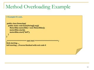 Method Overloading Example
14
# Example 01 cont..
public class DemoApp{
public static void main(String[] arg){
MotorBike motorBike = new MotorBike();
motorBike.start();
motorBike.start("Self");
}
}
/*********************** OUT PUT ****************************/
Kick starting ....
Self starting ....Process finished with exit code 0
 