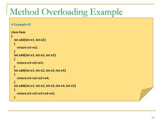 Method Overloading Example
15
# Example 02
class Sum
{
int add(int n1, int n2)
{
return n1+n2;
}
int add(int n1, int n2, int n3)
{
return n1+n2+n3;
}
int add(int n1, int n2, int n3, int n4)
{
return n1+n2+n3+n4;
}
int add(int n1, int n2, int n3, int n4, int n5)
{
return n1+n2+n3+n4+n5;
}
 