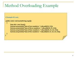 Method Overloading Example
16
# Example 02 cont..
public static void main(String args[])
{
Sum obj = new Sum();
System.out.println("Sum of two numbers: "+obj.add(20, 21));
System.out.println("Sum of three numbers: "+obj.add(20, 21, 22));
System.out.println("Sum of four numbers: "+obj.add(20, 21, 22, 23));
System.out.println("Sum of five numbers: "+obj.add(20, 21, 22, 23, 24));
}
}
 