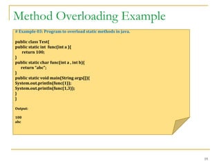 Method Overloading Example
19
# Example 03: Program to overload static methods in java.
public class Test{
public static int func(int a ){
return 100;
}
public static char func(int a , int b){
return “abc";
}
public static void main(String args[]){
System.out.println(func(1));
System.out.println(func(1,3));
}
}
Output:
100
abc
 