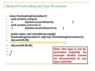 Method Overloading and Type Promotion
1. class OverloadingCalculation1{
2. void sum(int a,long b)
3. { System.out.println(a+b); }
4. void sum(int a,int b,int c)
5. { System.out.println(a+b+c); }
6.
7. public static void main(String args[]){
8. OverloadingCalculation1 obj=new OverloadingCalculation1();
9. obj.sum(20,20);
//now second int literal will be promoted to long
10. obj.sum(20,20,20);
11.
12. }
13. }
Note: One type is not de-
promoted implicitly for
example double cannot
be de-promoted to any
type implicitly.
 