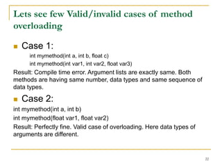 Lets see few Valid/invalid cases of method
overloading
 Case 1:
int mymethod(int a, int b, float c)
int mymethod(int var1, int var2, float var3)
Result: Compile time error. Argument lists are exactly same. Both
methods are having same number, data types and same sequence of
data types.
 Case 2:
int mymethod(int a, int b)
int mymethod(float var1, float var2)
Result: Perfectly fine. Valid case of overloading. Here data types of
arguments are different.
22
 
