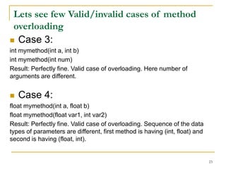  Case 3:
int mymethod(int a, int b)
int mymethod(int num)
Result: Perfectly fine. Valid case of overloading. Here number of
arguments are different.
 Case 4:
float mymethod(int a, float b)
float mymethod(float var1, int var2)
Result: Perfectly fine. Valid case of overloading. Sequence of the data
types of parameters are different, first method is having (int, float) and
second is having (float, int).
23
Lets see few Valid/invalid cases of method
overloading
 
