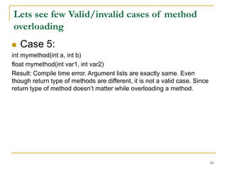  Case 5:
int mymethod(int a, int b)
float mymethod(int var1, int var2)
Result: Compile time error. Argument lists are exactly same. Even
though return type of methods are different, it is not a valid case. Since
return type of method doesn’t matter while overloading a method.
24
Lets see few Valid/invalid cases of method
overloading
 