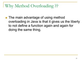 Why Method Overloading ??
 The main advantage of using method
overloading in Java is that it gives us the liberty
to not define a function again and again for
doing the same thing.
25
 