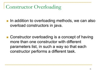 Constructor Overloading
 In addition to overloading methods, we can also
overload constructors in java.
 Constructor overloading is a concept of having
more than one constructor with different
parameters list, in such a way so that each
constructor performs a different task.
26
 
