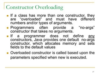 Constructor Overloading
 If a class has more than one constructor, they
are “overloaded” and must have different
numbers and/or types of arguments.
 Programmers often provide a “no-args”
constructor that takes no arguments.
 If a programmer does not define any
constructors, Java provides one default no-args
constructor, which allocates memory and sets
fields to the default values
 Overloaded constructor is called based upon the
parameters specified when new is executed.
27
 